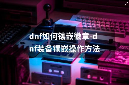 dnf如何镶嵌徽章-dnf装备镶嵌操作方法-第1张-游戏资讯-智辉网络