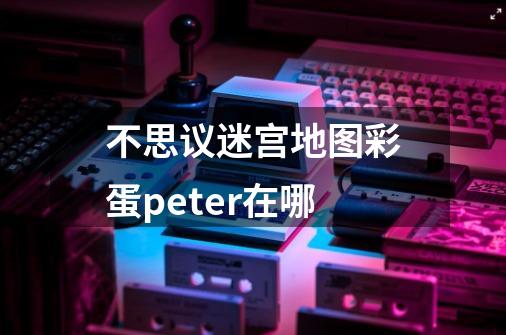 不思议迷宫地图彩蛋peter在哪-第1张-游戏资讯-智辉网络