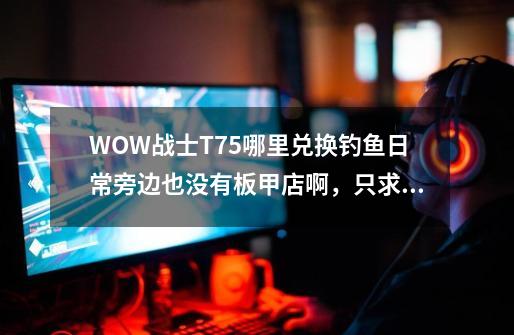 WOW战士T7.5哪里兑换钓鱼日常旁边也没有板甲店啊，只求坐标-第1张-游戏资讯-智辉网络