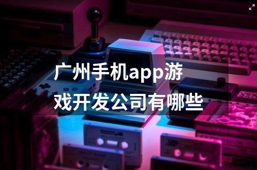 广州手机app游戏开发公司有哪些-第1张-游戏资讯-智辉网络