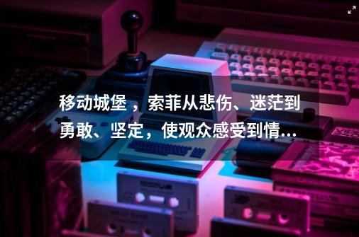 移动城堡 ，索菲从悲伤、迷茫到勇敢、坚定，使观众感受到情感触动-第1张-游戏资讯-智辉网络