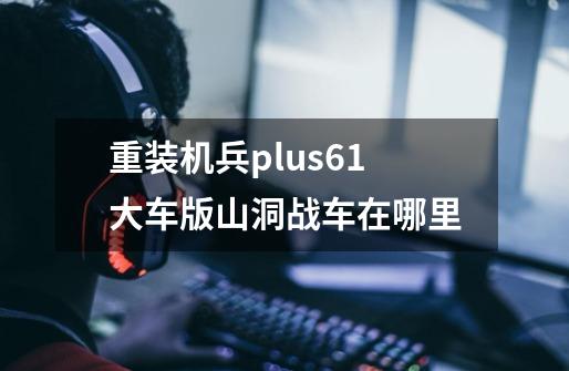 重装机兵plus6.1大车版山洞战车在哪里-第1张-游戏资讯-智辉网络