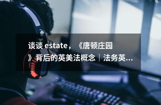 谈谈 estate，《唐顿庄园》背后的英美法概念｜法务英语-第1张-游戏资讯-智辉网络