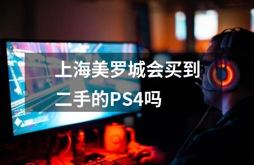 上海美罗城会买到二手的PS4吗-第1张-游戏资讯-智辉网络