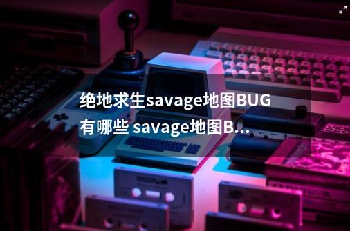 绝地求生savage地图BUG有哪些 savage地图BUG大全-手游资讯-安族网-第1张-游戏资讯-智辉网络