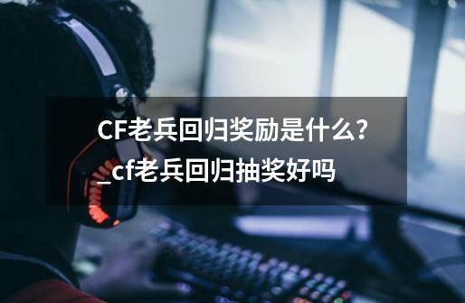 CF老兵回归奖励是什么？_cf老兵回归抽奖好吗-第1张-游戏资讯-智辉网络