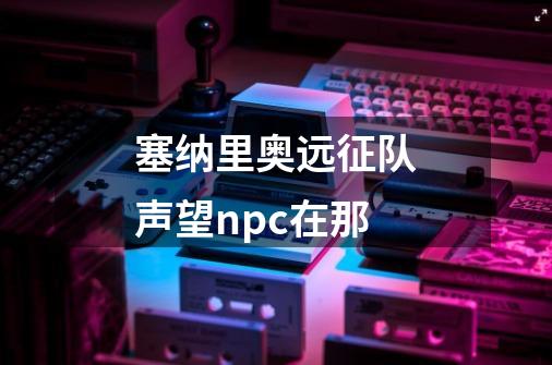 塞纳里奥远征队声望npc在那-第1张-游戏资讯-智辉网络