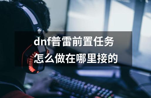 dnf普雷前置任务怎么做在哪里接的-第1张-游戏资讯-智辉网络