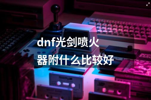 dnf光剑喷火器附什么比较好-第1张-游戏资讯-智辉网络