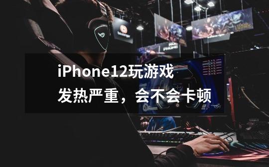 iPhone12玩游戏发热严重，会不会卡顿-第1张-游戏资讯-智辉网络