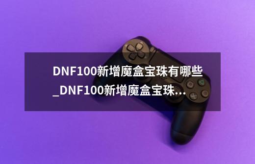 DNF100新增魔盒宝珠有哪些_DNF100新增魔盒宝珠汇总-第1张-游戏资讯-智辉网络