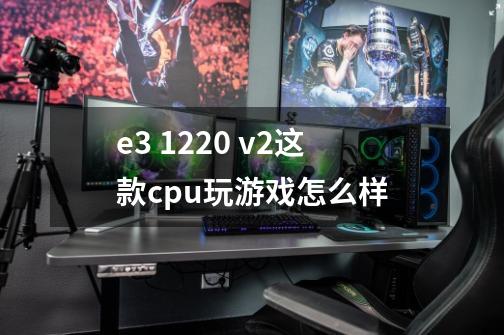 e3 1220 v2这款cpu玩游戏怎么样-第1张-游戏资讯-智辉网络