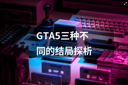 GTA5三种不同的结局探析-第1张-游戏资讯-智辉网络