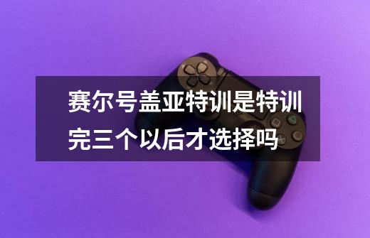 赛尔号盖亚特训是特训完三个以后才选择吗-第1张-游戏资讯-智辉网络