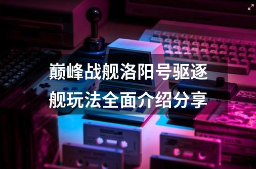 巅峰战舰洛阳号驱逐舰玩法全面介绍分享-第1张-游戏资讯-智辉网络