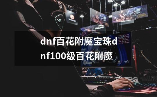 dnf百花附魔宝珠dnf100级百花附魔-第1张-游戏资讯-智辉网络