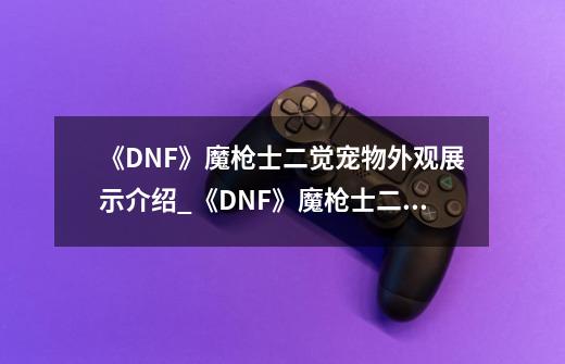 《DNF》魔枪士二觉宠物外观展示介绍_《DNF》魔枪士二觉宠物外观展示是什么-第1张-游戏资讯-智辉网络