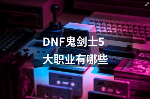 DNF鬼剑士5大职业有哪些-第1张-游戏资讯-智辉网络