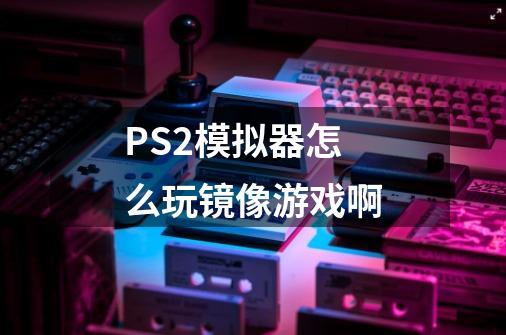 PS2模拟器怎么玩镜像游戏啊-第1张-游戏资讯-智辉网络