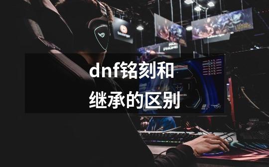 dnf铭刻和继承的区别-第1张-游戏资讯-智辉网络