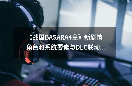 《战国BASARA4皇》新剧情角色和系统要素与DLC联动内容前瞻-第1张-游戏资讯-智辉网络