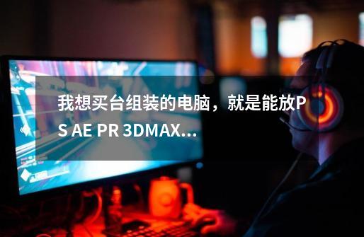 我想买台组装的电脑，就是能放PS AE PR 3DMAX软件和玩劲舞游戏就是了，请问最好是怎么个配置啊-第1张-游戏资讯-智辉网络