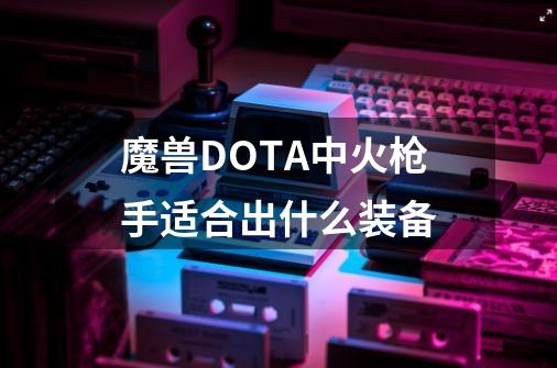 魔兽DOTA中火枪手适合出什么装备-第1张-游戏资讯-智辉网络