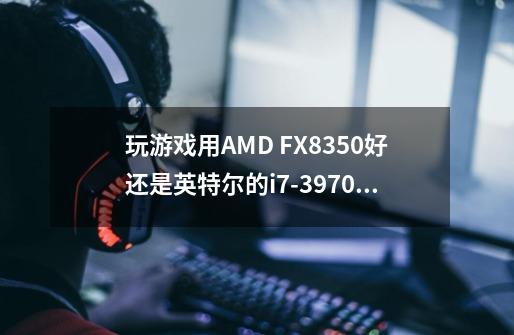 玩游戏用AMD FX8350好还是英特尔的i7-3970x好-第1张-游戏资讯-智辉网络