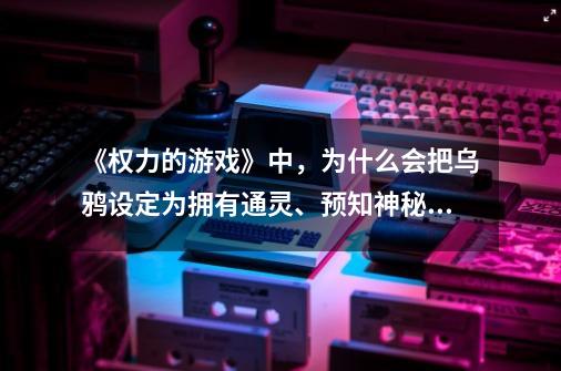 《权力的游戏》中，为什么会把乌鸦设定为拥有通灵、预知神秘力的动物-第1张-游戏资讯-智辉网络