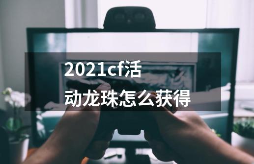 2021cf活动龙珠怎么获得-第1张-游戏资讯-智辉网络