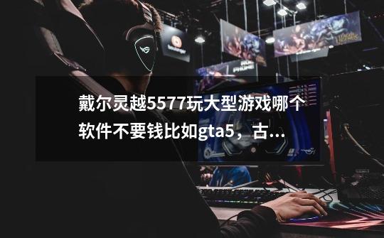 戴尔灵越5577玩大型游戏哪个软件不要钱比如gta5，古墓丽影，孤岛惊魂5.这么大型的游戏-第1张-游戏资讯-智辉网络