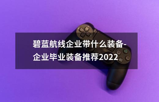 碧蓝航线企业带什么装备-企业毕业装备推荐2022-第1张-游戏资讯-智辉网络