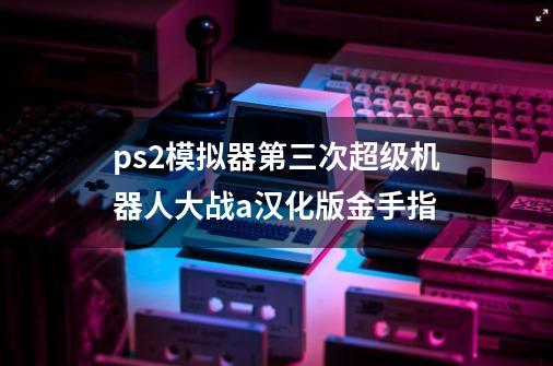 ps2模拟器第三次超级机器人大战a汉化版金手指-第1张-游戏资讯-智辉网络