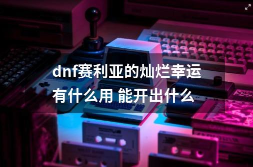 dnf赛利亚的灿烂幸运有什么用 能开出什么-第1张-游戏资讯-智辉网络