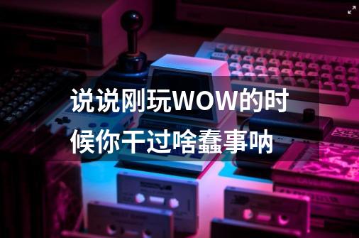 说说刚玩WOW的时候你干过啥蠢事呐-第1张-游戏资讯-智辉网络