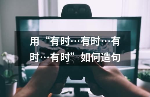 用“有时…有时…有时…有时”如何造句-第1张-游戏资讯-智辉网络