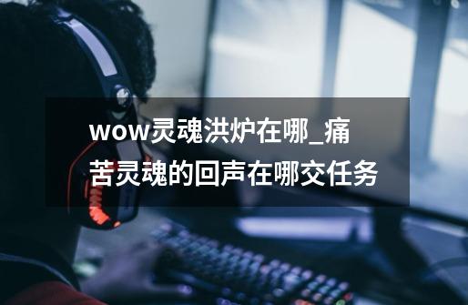 wow灵魂洪炉在哪_痛苦灵魂的回声在哪交任务-第1张-游戏资讯-智辉网络