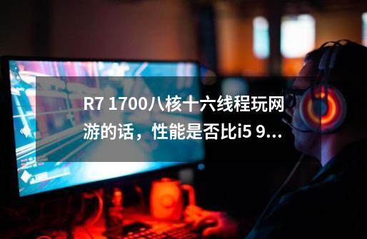 R7 1700八核十六线程玩网游的话，性能是否比i5 9400f强-第1张-游戏资讯-智辉网络