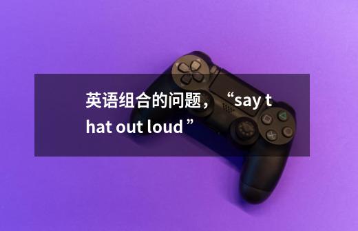 英语组合的问题，“say that out loud ”-第1张-游戏资讯-智辉网络