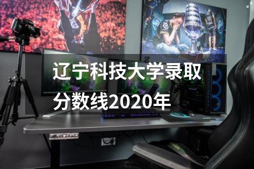 辽宁科技大学录取分数线2020年-第1张-游戏资讯-智辉网络