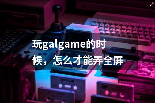 玩galgame的时候，怎么才能弄全屏-第1张-游戏资讯-智辉网络