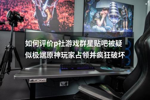 如何评价p社游戏群星贴吧被疑似极端原神玩家占领并疯狂破坏-第1张-游戏资讯-智辉网络