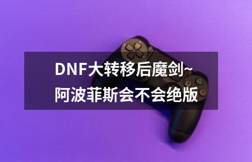 DNF大转移后魔剑~阿波菲斯会不会绝版-第1张-游戏资讯-智辉网络