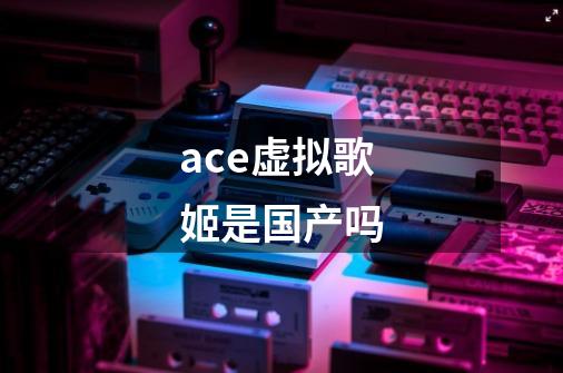 ace虚拟歌姬是国产吗-第1张-游戏资讯-智辉网络