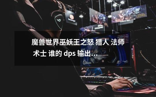 魔兽世界巫妖王之怒 猎人 法师 术士 谁的 dps 输出高一点-第1张-游戏资讯-智辉网络