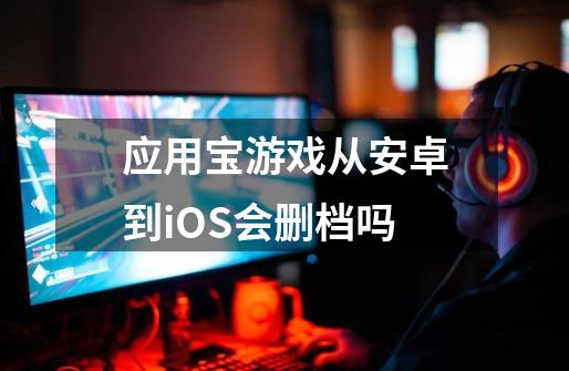 应用宝游戏从安卓到iOS会删档吗-第1张-游戏资讯-智辉网络