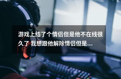 游戏上结了个情侣但是他不在线很久了 我想跟他解除情侣但是又怕他难过 他会不会难过-第1张-游戏资讯-智辉网络