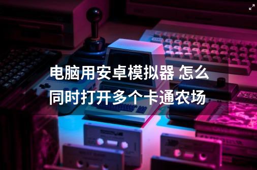 电脑用安卓模拟器 怎么同时打开多个卡通农场-第1张-游戏资讯-智辉网络