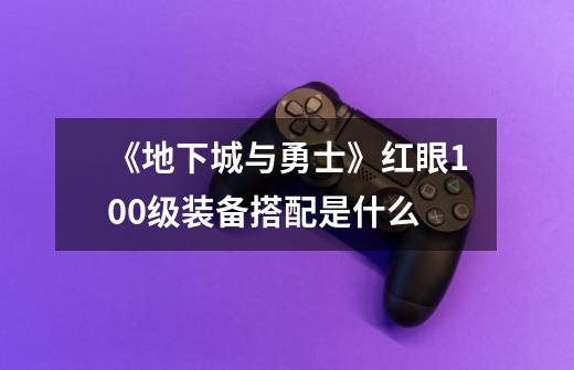 《地下城与勇士》红眼100级装备搭配是什么-第1张-游戏资讯-智辉网络