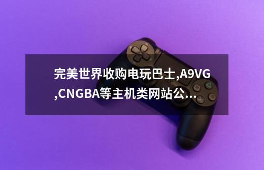 完美世界收购电玩巴士,A9VG,CNGBA等主机类网站公司的意图-第1张-游戏资讯-智辉网络